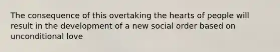 The consequence of this overtaking the hearts of people will result in the development of a new social order based on unconditional love