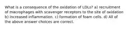 What is a consequence of the oxidation of LDLs? a) recruitment of macrophages with scavenger receptors to the site of oxidation b) increased inflammation. c) formation of foam cells. d) All of the above answer choices are correct.