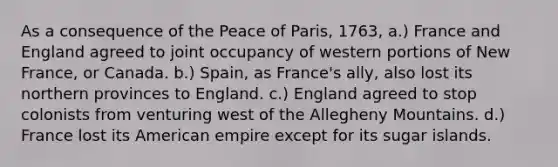 As a consequence of the Peace of Paris, 1763, a.) France and England agreed to joint occupancy of western portions of New France, or Canada. b.) Spain, as France's ally, also lost its northern provinces to England. c.) England agreed to stop colonists from venturing west of the Allegheny Mountains. d.) France lost its American empire except for its sugar islands.