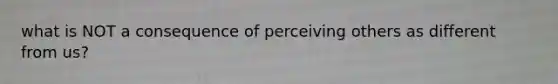 what is NOT a consequence of perceiving others as different from us?