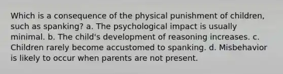 Which is a consequence of the physical punishment of children, such as spanking? a. The psychological impact is usually minimal. b. The child's development of reasoning increases. c. Children rarely become accustomed to spanking. d. Misbehavior is likely to occur when parents are not present.