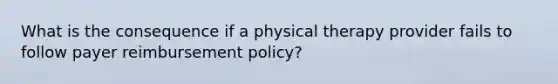 What is the consequence if a physical therapy provider fails to follow payer reimbursement policy?