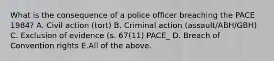 What is the consequence of a police officer breaching the PACE 1984? A. Civil action (tort) B. Criminal action (assault/ABH/GBH) C. Exclusion of evidence (s. 67(11) PACE_ D. Breach of Convention rights E.All of the above.