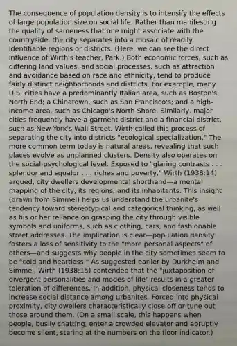 The consequence of population density is to intensify the effects of large population size on social life. Rather than manifesting the quality of sameness that one might associate with the countryside, the city separates into a mosaic of readily identifiable regions or districts. (Here, we can see the direct influence of Wirth's teacher, Park.) Both economic forces, such as differing land values, and social processes, such as attraction and avoidance based on race and ethnicity, tend to produce fairly distinct neighborhoods and districts. For example, many U.S. cities have a predominantly Italian area, such as Boston's North End; a Chinatown, such as San Francisco's; and a high-income area, such as Chicago's North Shore. Similarly, major cities frequently have a garment district and a financial district, such as New York's Wall Street. Wirth called this process of separating the city into districts "ecological specialization." The more common term today is natural areas, revealing that such places evolve as unplanned clusters. Density also operates on the social-psychological level. Exposed to "glaring contrasts . . . splendor and squalor . . . riches and poverty," Wirth (1938:14) argued, city dwellers developmental shorthand—a mental mapping of the city, its regions, and its inhabitants. This insight (drawn from Simmel) helps us understand the urbanite's tendency toward stereotypical and categorical thinking, as well as his or her reliance on grasping the city through visible symbols and uniforms, such as clothing, cars, and fashionable street addresses. The implication is clear—population density fosters a loss of sensitivity to the "more personal aspects" of others—and suggests why people in the city sometimes seem to be "cold and heartless." As suggested earlier by Durkheim and Simmel, Wirth (1938:15) contended that the "juxtaposition of divergent personalities and modes of life" results in a greater toleration of differences. In addition, physical closeness tends to increase social distance among urbanites. Forced into physical proximity, city dwellers characteristically close off or tune out those around them. (On a small scale, this happens when people, busily chatting, enter a crowded elevator and abruptly become silent, staring at the numbers on the floor indicator.)