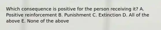 Which consequence is positive for the person receiving it? A. Positive reinforcement B. Punishment C. Extinction D. All of the above E. None of the above