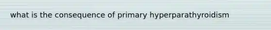 what is the consequence of primary hyperparathyroidism