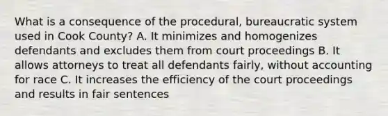 What is a consequence of the procedural, bureaucratic system used in Cook County? A. It minimizes and homogenizes defendants and excludes them from court proceedings B. It allows attorneys to treat all defendants fairly, without accounting for race C. It increases the efficiency of the court proceedings and results in fair sentences