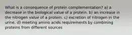 What is a consequence of protein complementation? a) a decrease in the biological value of a protein. b) an increase in the nitrogen value of a protein. c) excretion of nitrogen in the urine. d) meeting amino acids requirements by combining proteins from different sources