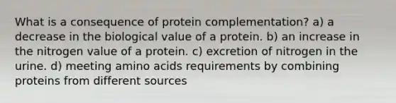 What is a consequence of protein complementation? a) a decrease in the biological value of a protein. b) an increase in the nitrogen value of a protein. c) excretion of nitrogen in the urine. d) meeting amino acids requirements by combining proteins from different sources