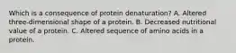 Which is a consequence of protein denaturation? A. Altered three-dimensional shape of a protein. B. Decreased nutritional value of a protein. C. Altered sequence of amino acids in a protein.