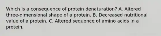 Which is a consequence of protein denaturation? A. Altered three-dimensional shape of a protein. B. Decreased nutritional value of a protein. C. Altered sequence of amino acids in a protein.