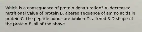 Which is a consequence of protein denaturation? A. decreased nutritional value of protein B. altered sequence of amino acids in protein C. the peptide bonds are broken D. altered 3-D shape of the protein E. all of the above