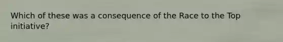 Which of these was a consequence of the Race to the Top initiative?