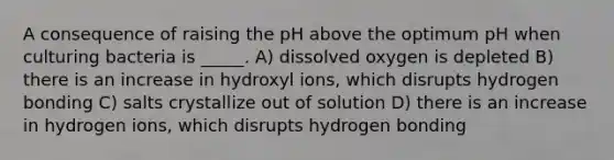 A consequence of raising the pH above the optimum pH when culturing bacteria is _____. A) dissolved oxygen is depleted B) there is an increase in hydroxyl ions, which disrupts hydrogen bonding C) salts crystallize out of solution D) there is an increase in hydrogen ions, which disrupts hydrogen bonding