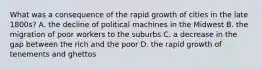 What was a consequence of the rapid growth of cities in the late 1800s? A. the decline of political machines in the Midwest B. the migration of poor workers to the suburbs C. a decrease in the gap between the rich and the poor D. the rapid growth of tenements and ghettos