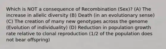 Which is NOT a consequence of Recombination (Sex)? (A) The increase in allelic diversity (B) Death (in an evolutionary sense) (C) The creation of many new genotypes across the genome (Evolution of individuality) (D) Reduction in population growth rate relative to clonal reproduction (1/2 of the population does not bear offspring)