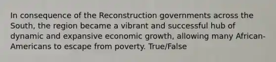 In consequence of the Reconstruction governments across the South, the region became a vibrant and successful hub of dynamic and expansive economic growth, allowing many African-Americans to escape from poverty. True/False