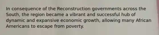 In consequence of the Reconstruction governments across the South, the region became a vibrant and successful hub of dynamic and expansive economic growth, allowing many African Americans to escape from poverty.