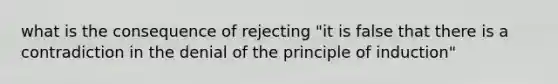 what is the consequence of rejecting "it is false that there is a contradiction in the denial of the principle of induction"