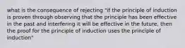 what is the consequence of rejecting "if the principle of induction is proven through observing that the principle has been effective in the past and interfering it will be effective in the future, then the proof for the principle of induction uses the principle of induction"