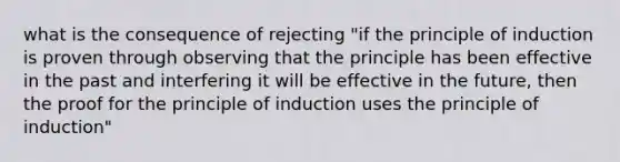 what is the consequence of rejecting "if the principle of induction is proven through observing that the principle has been effective in the past and interfering it will be effective in the future, then the proof for the principle of induction uses the principle of induction"