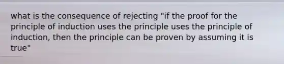 what is the consequence of rejecting "if the proof for the principle of induction uses the principle uses the principle of induction, then the principle can be proven by assuming it is true"