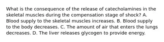 What is the consequence of the release of catecholamines in the skeletal muscles during the compensation stage of shock? A. Blood supply to the skeletal muscles increases. B. Blood supply to the body decreases. C. The amount of air that enters the lungs decreases. D. The liver releases glycogen to provide energy.