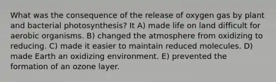 What was the consequence of the release of oxygen gas by plant and bacterial photosynthesis? It A) made life on land difficult for aerobic organisms. B) changed the atmosphere from oxidizing to reducing. C) made it easier to maintain reduced molecules. D) made Earth an oxidizing environment. E) prevented the formation of an ozone layer.