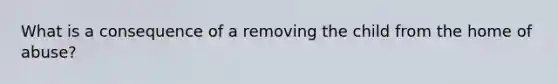 What is a consequence of a removing the child from the home of abuse?