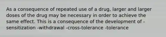 As a consequence of repeated use of a drug, larger and larger doses of the drug may be necessary in order to achieve the same effect. This is a consequence of the development of -sensitization -withdrawal -cross-tolerance -tolerance