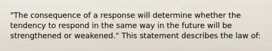 "The consequence of a response will determine whether the tendency to respond in the same way in the future will be strengthened or weakened." This statement describes the law of: