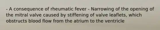 - A consequence of rheumatic fever - Narrowing of the opening of the mitral valve caused by stiffening of valve leaflets, which obstructs blood flow from the atrium to the ventricle