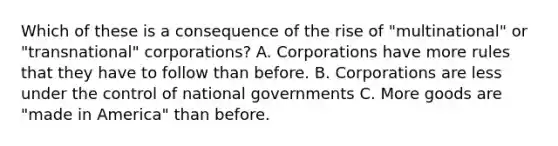 Which of these is a consequence of the rise of "multinational" or "transnational" corporations? A. Corporations have more rules that they have to follow than before. B. Corporations are less under the control of national governments C. More goods are "made in America" than before.