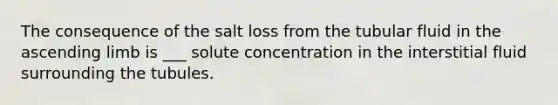 The consequence of the salt loss from the tubular fluid in the ascending limb is ___ solute concentration in the interstitial fluid surrounding the tubules.