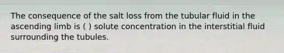 The consequence of the salt loss from the tubular fluid in the ascending limb is ( ) solute concentration in the interstitial fluid surrounding the tubules.