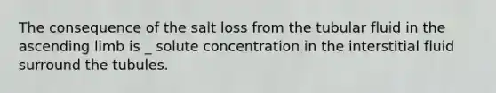 The consequence of the salt loss from the tubular fluid in the ascending limb is _ solute concentration in the interstitial fluid surround the tubules.