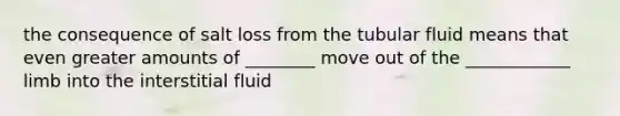 the consequence of salt loss from the tubular fluid means that even greater amounts of ________ move out of the ____________ limb into the interstitial fluid