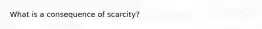 What is a consequence of scarcity?