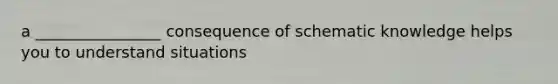 a ________________ consequence of schematic knowledge helps you to understand situations