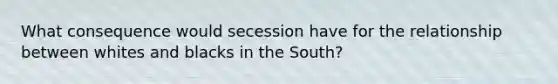 What consequence would secession have for the relationship between whites and blacks in the South?