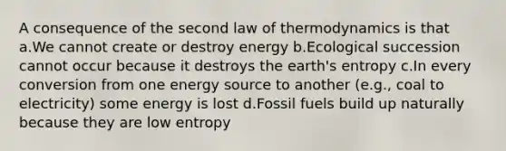 A consequence of the second law of thermodynamics is that a.We cannot create or destroy energy b.Ecological succession cannot occur because it destroys the earth's entropy c.In every conversion from one energy source to another (e.g., coal to electricity) some energy is lost d.Fossil fuels build up naturally because they are low entropy