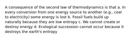 A consequence of the second law of thermodynamics is that a. In every conversion from one energy source to another (e.g., coal to electricity) some energy is lost b. Fossil fuels build up naturally because they are low entropy c. We cannot create or destroy energy d. Ecological succession cannot occur because it destroys the earth's entropy