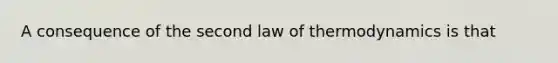 A consequence of the second law of thermodynamics is that