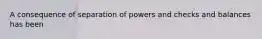 A consequence of separation of powers and checks and balances has been