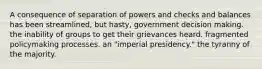 A consequence of separation of powers and checks and balances has been streamlined, but hasty, government decision making. the inability of groups to get their grievances heard. fragmented policymaking processes. an "imperial presidency." the tyranny of the majority.