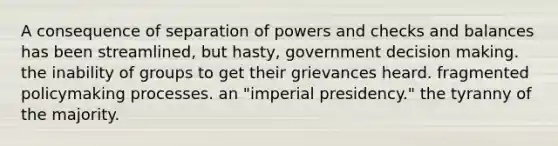 A consequence of separation of powers and checks and balances has been streamlined, but hasty, government decision making. the inability of groups to get their grievances heard. fragmented policymaking processes. an "imperial presidency." the tyranny of the majority.