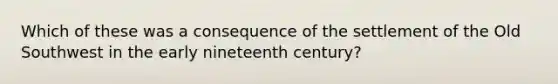 Which of these was a consequence of the settlement of the Old Southwest in the early nineteenth century?