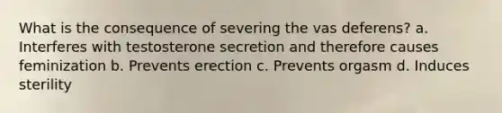 What is the consequence of severing the vas deferens? a. Interferes with testosterone secretion and therefore causes feminization b. Prevents erection c. Prevents orgasm d. Induces sterility