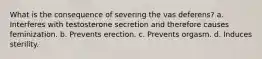 What is the consequence of severing the vas deferens? a. Interferes with testosterone secretion and therefore causes feminization. b. Prevents erection. c. Prevents orgasm. d. Induces sterility.