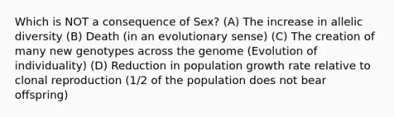 Which is NOT a consequence of Sex? (A) The increase in allelic diversity (B) Death (in an evolutionary sense) (C) The creation of many new genotypes across the genome (Evolution of individuality) (D) Reduction in population growth rate relative to clonal reproduction (1/2 of the population does not bear offspring)